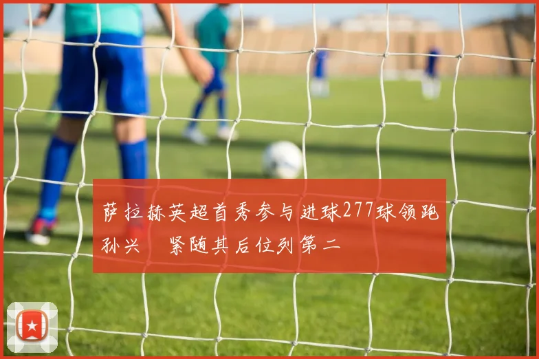 萨拉赫英超首秀参与进球277球领跑孙兴慜紧随其后位列第二