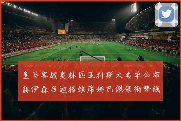 皇马客战奥林匹亚科斯大名单公布赫伊森吕迪格缺席姆巴佩领衔锋线阵容