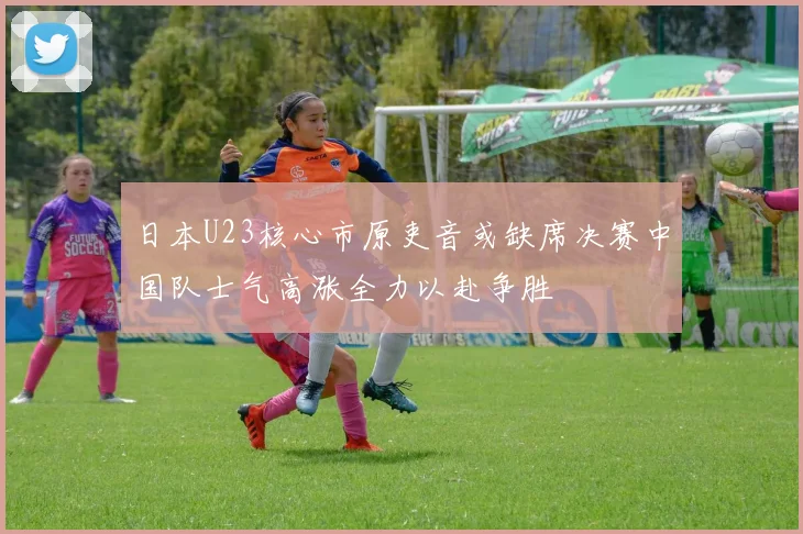日本U23核心市原吏音或缺席决赛中国队士气高涨全力以赴争胜