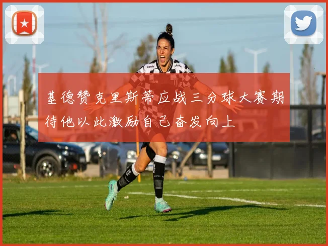 基德赞克里斯蒂应战三分球大赛期待他以此激励自己奋发向上