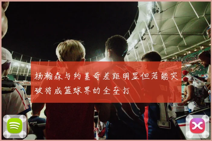 杨瀚森与约基奇差距明显但若能突破将成篮球界的全垒打