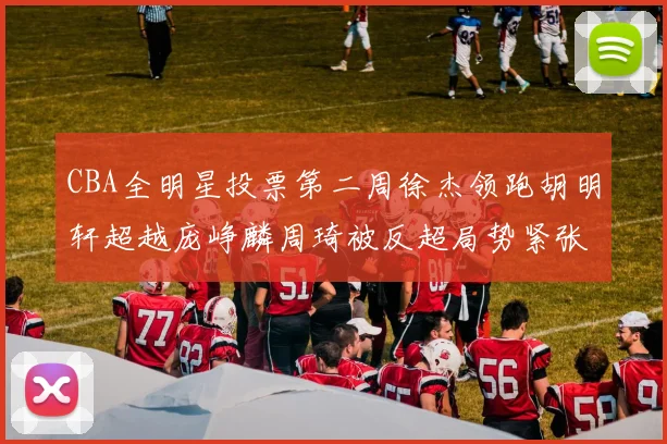 CBA全明星投票第二周徐杰领跑胡明轩超越庞峥麟周琦被反超局势紧张