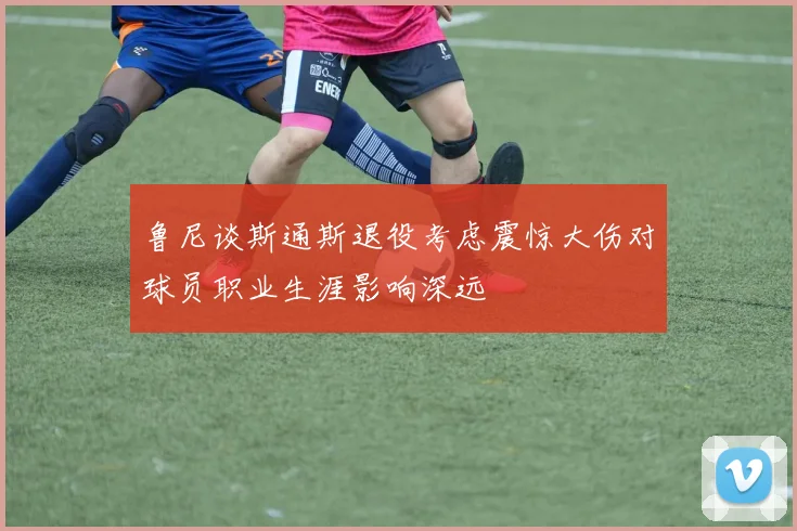 鲁尼谈斯通斯退役考虑震惊大伤对球员职业生涯影响深远