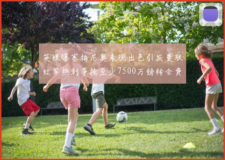 英媒曝塞梅尼奥表现出色引发曼联红军热刺争抢至少7500万镑转会费