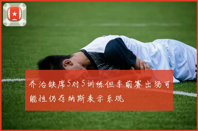 乔治缺席5对5训练但季前赛出场可能性仍存纳斯表示乐观
