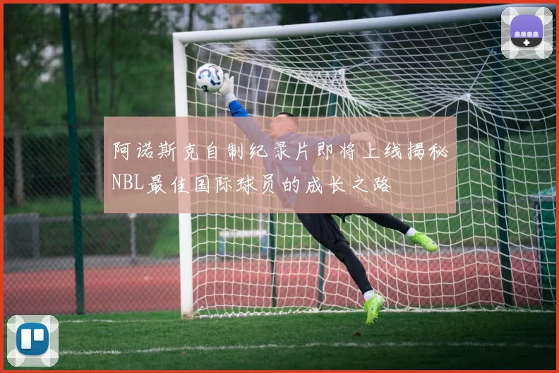 阿诺斯克自制纪录片即将上线揭秘NBL最佳国际球员的成长之路
