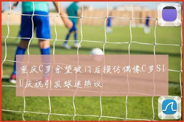 重庆C罗余望破门后模仿偶像C罗SIU庆祝引发球迷热议