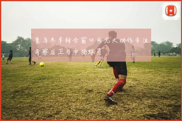 皇马冬季转会窗口或无大动作专注考察后卫与中场球员