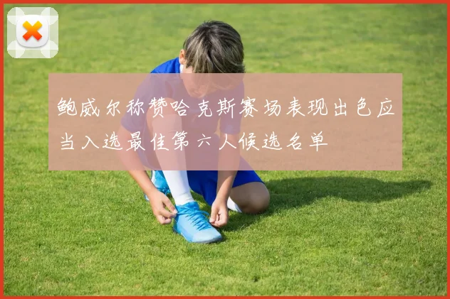 鲍威尔称赞哈克斯赛场表现出色应当入选最佳第六人候选名单