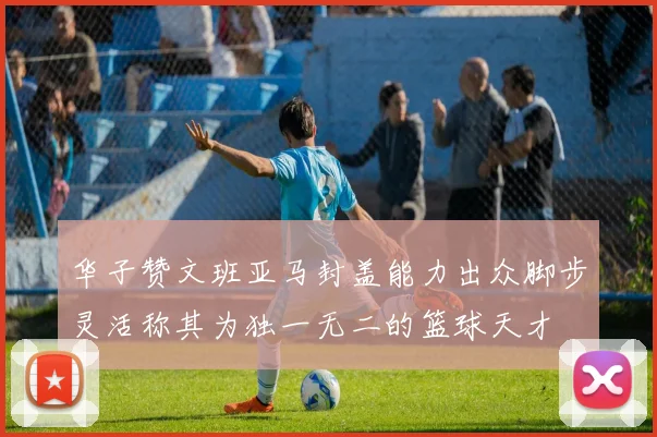 华子赞文班亚马封盖能力出众脚步灵活称其为独一无二的篮球天才