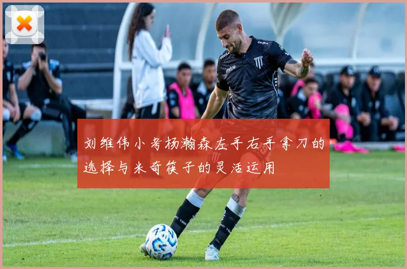 刘维伟小考杨瀚森左手右手拿刀的选择与米奇筷子的灵活运用