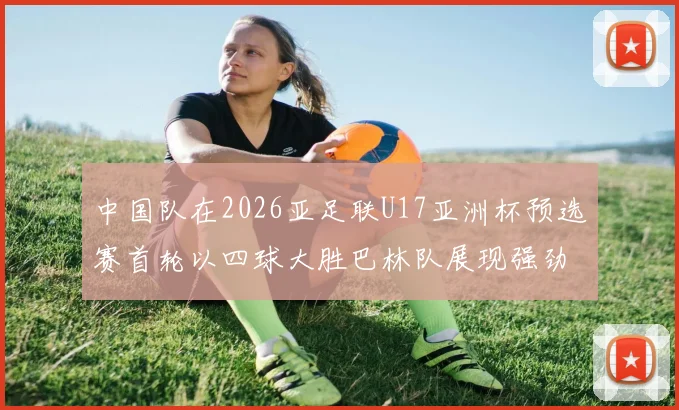 中国队在2026亚足联U17亚洲杯预选赛首轮以四球大胜巴林队展现强劲实力