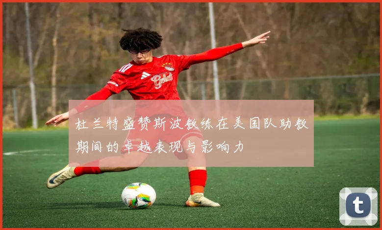 杜兰特盛赞斯波教练在美国队助教期间的卓越表现与影响力