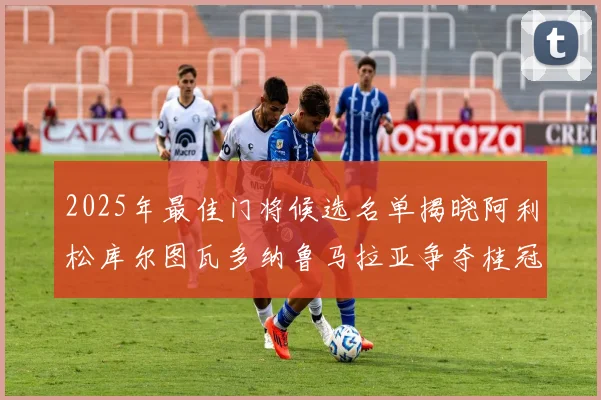 2025年最佳门将候选名单揭晓阿利松库尔图瓦多纳鲁马拉亚争夺桂冠