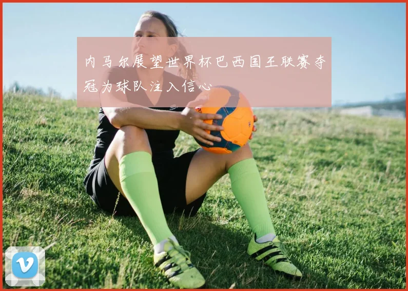 内马尔展望世界杯巴西国王联赛夺冠为球队注入信心