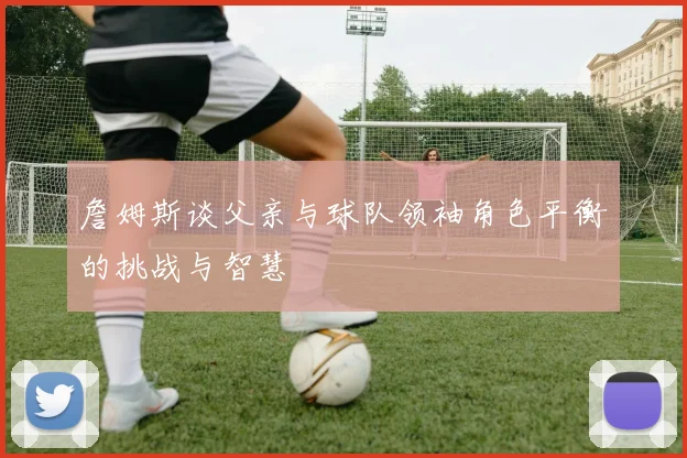 詹姆斯谈父亲与球队领袖角色平衡的挑战与智慧