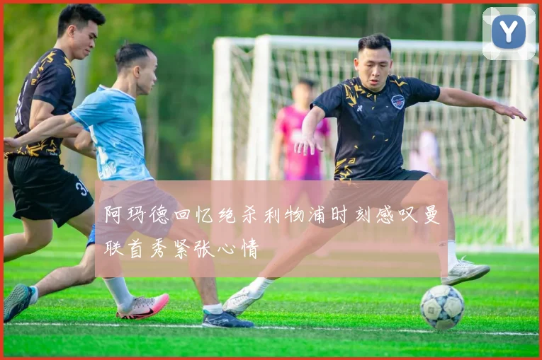 阿玛德回忆绝杀利物浦时刻感叹曼联首秀紧张心情