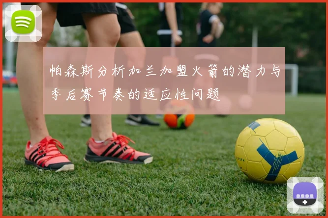 帕森斯分析加兰加盟火箭的潜力与季后赛节奏的适应性问题