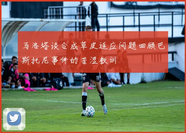 马洛塔谈合成草皮适应问题回顾巴斯托尼事件的苦涩教训