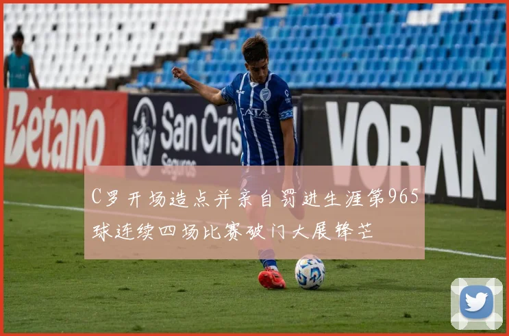 C罗开场造点并亲自罚进生涯第965球连续四场比赛破门大展锋芒